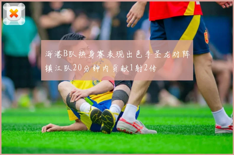 海港B队热身赛表现出色李圣龙对阵镇江队20分钟内贡献1射2传