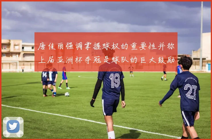 唐佳丽强调掌握球权的重要性并称上届亚洲杯夺冠是球队的巨大鼓励