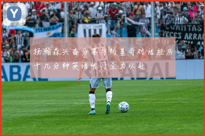 杨瀚森兴奋分享与约基奇对话经历十几分钟英语练习全力以赴