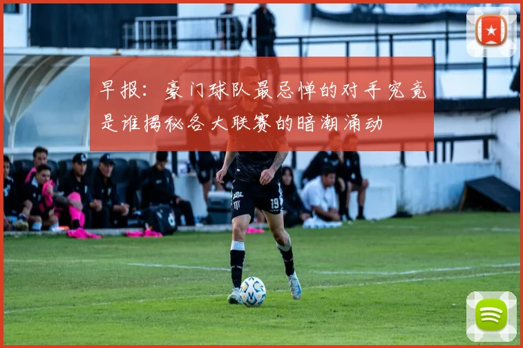 早报：豪门球队最忌惮的对手究竟是谁揭秘各大联赛的暗潮涌动