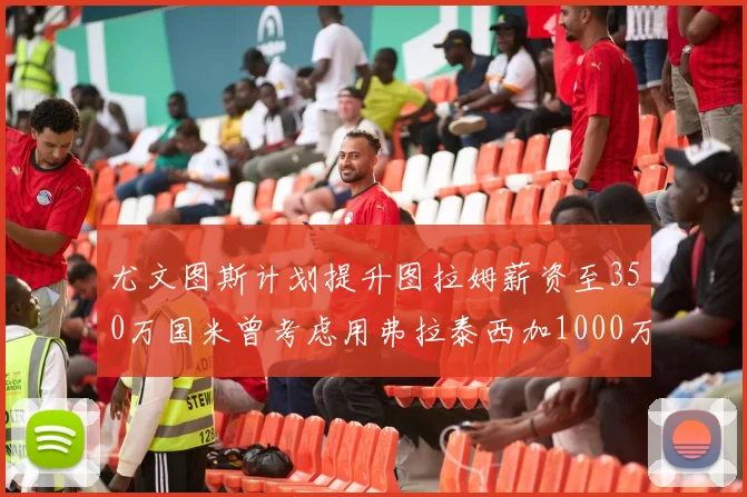 尤文图斯计划提升图拉姆薪资至350万国米曾考虑用弗拉泰西加1000万交易