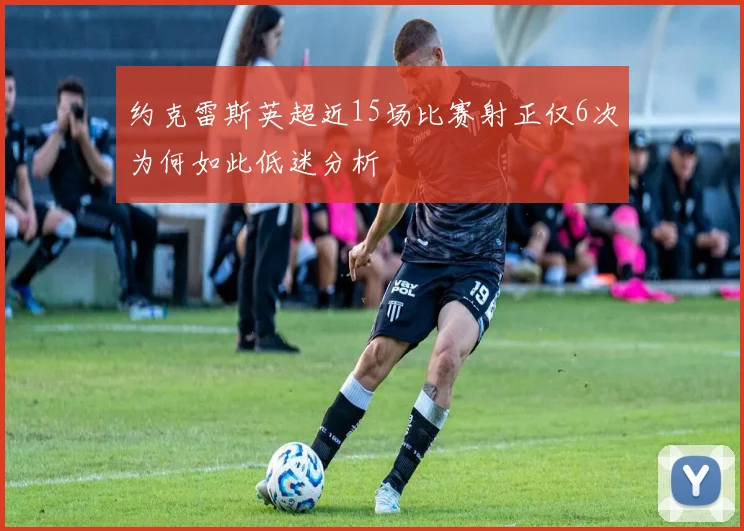 约克雷斯英超近15场比赛射正仅6次为何如此低迷分析