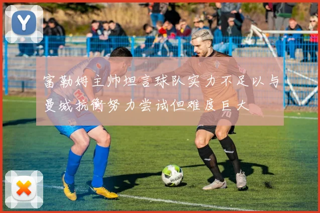 富勒姆主帅坦言球队实力不足以与曼城抗衡努力尝试但难度巨大