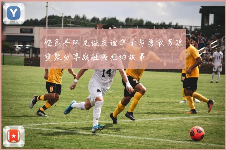 橙色手环见证友谊华子与勇敢男孩重聚分享战胜癌症的故事