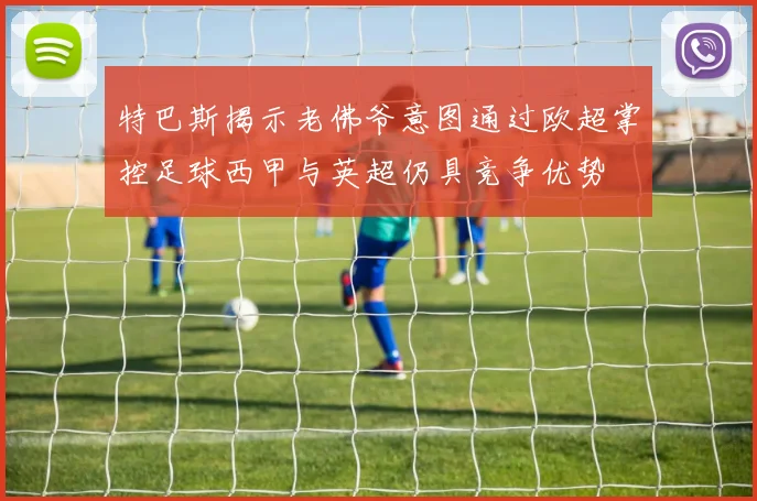 特巴斯揭示老佛爷意图通过欧超掌控足球西甲与英超仍具竞争优势