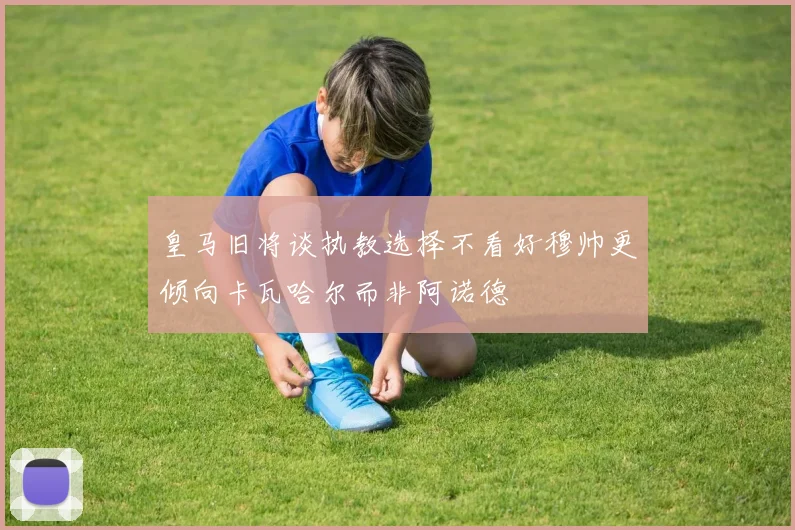 皇马旧将谈执教选择不看好穆帅更倾向卡瓦哈尔而非阿诺德