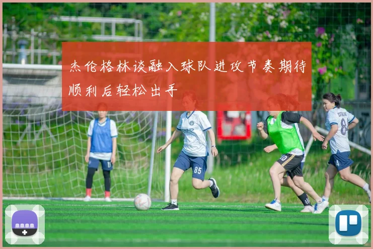 杰伦格林谈融入球队进攻节奏期待顺利后轻松出手