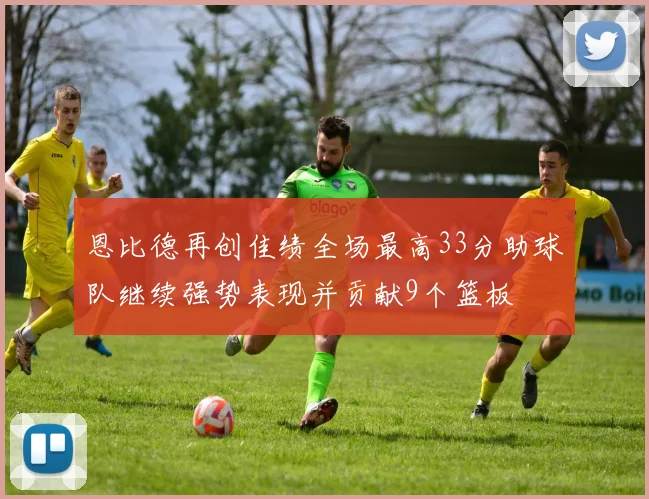 恩比德再创佳绩全场最高33分助球队继续强势表现并贡献9个篮板