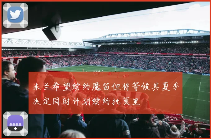 米兰希望续约魔笛但将等候其夏季决定同时计划续约托莫里