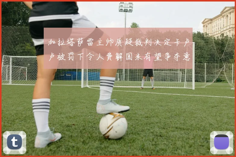 加拉塔萨雷主帅质疑裁判决定卡卢卢被罚下令人费解国米有望争夺意甲冠军