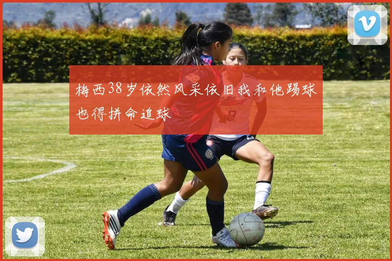 梅西38岁依然风采依旧我和他踢球也得拼命追球