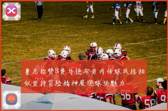 鲁尼称赞B费与德布劳内传球风格相似坚持冒险精神展现球场魅力