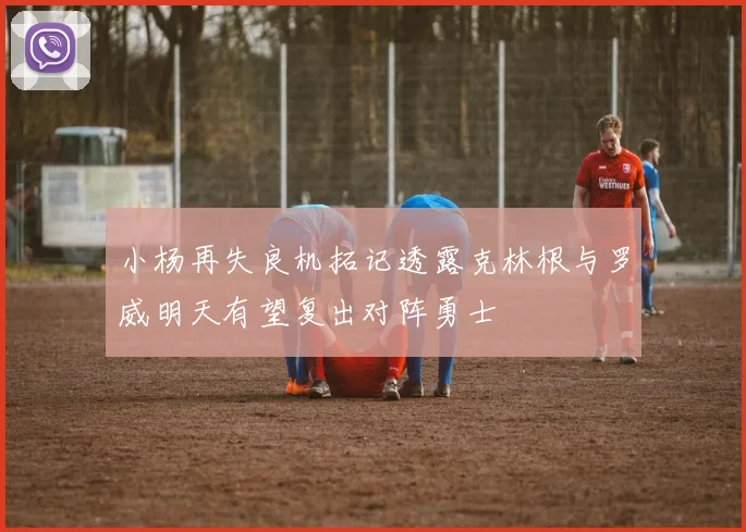 小杨再失良机拓记透露克林根与罗威明天有望复出对阵勇士