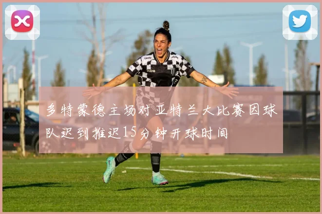 多特蒙德主场对亚特兰大比赛因球队迟到推迟15分钟开球时间