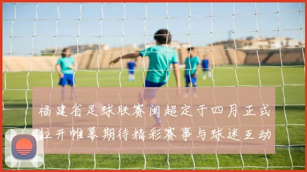 福建省足球联赛闽超定于四月正式拉开帷幕期待精彩赛事与球迷互动