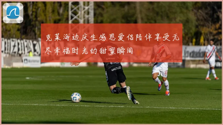 克莱海边庆生感恩爱侣陪伴享受无尽幸福时光的甜蜜瞬间