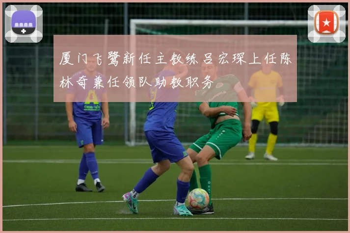 厦门飞鹭新任主教练吕宏琛上任陈林奇兼任领队助教职务