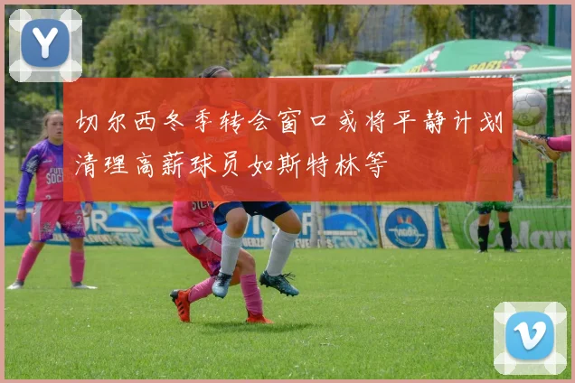 切尔西冬季转会窗口或将平静计划清理高薪球员如斯特林等