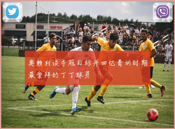 奥赖利谈夺冠目标并回忆青训时期最崇拜的丁丁球员