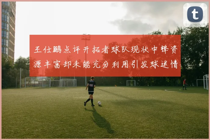 王仕鹏点评开拓者球队现状中锋资源丰富却未能充分利用引发球迷情感交织