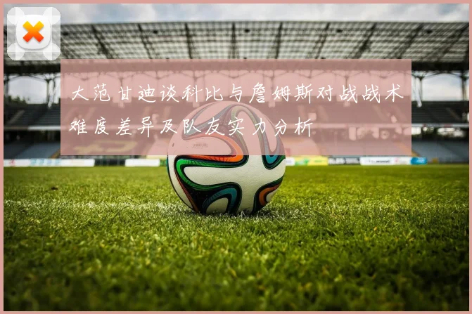 大范甘迪谈科比与詹姆斯对战战术难度差异及队友实力分析