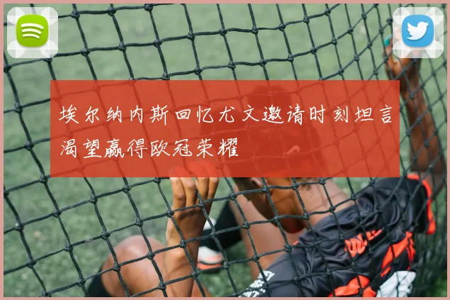 埃尔纳内斯回忆尤文邀请时刻坦言渴望赢得欧冠荣耀