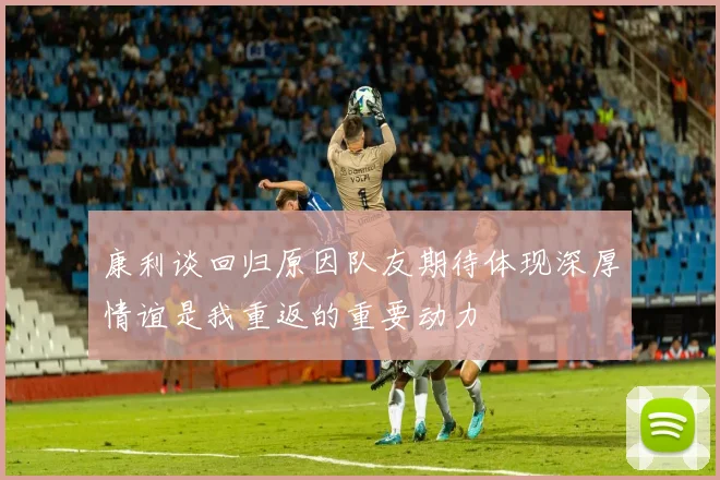 康利谈回归原因队友期待体现深厚情谊是我重返的重要动力